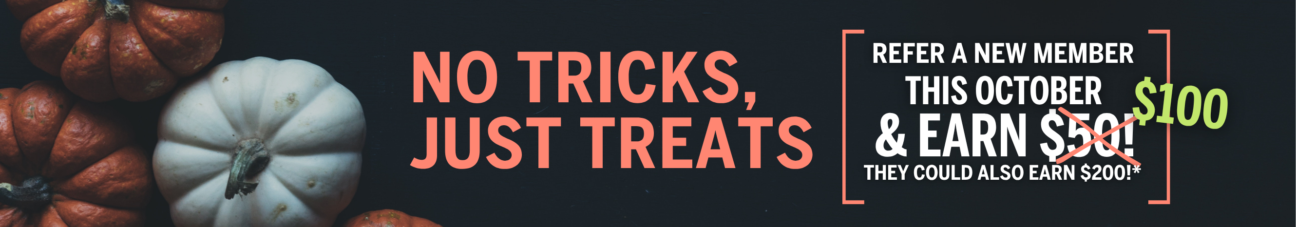 No Tricks, Just Treats.  Refer a new member this October and earn $100.  They could also earn $200!*