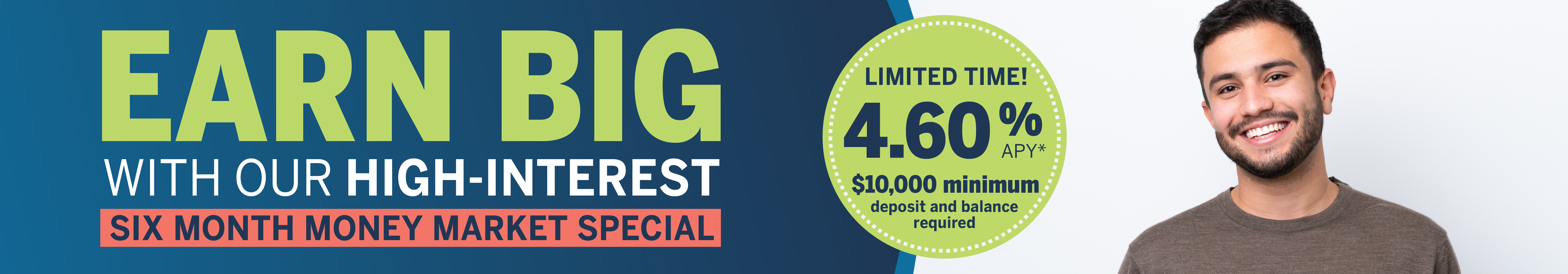 Earn Big with our high interest Six Month Money Market Special.  Limited time! 4.6% A P Y.  $10,000 minimum deposit and balance required.
